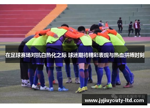 在足球赛场对抗白热化之际 球迷期待精彩表现与热血拼搏时刻