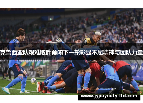 克鲁西亚队艰难取胜勇闯下一轮彰显不屈精神与团队力量