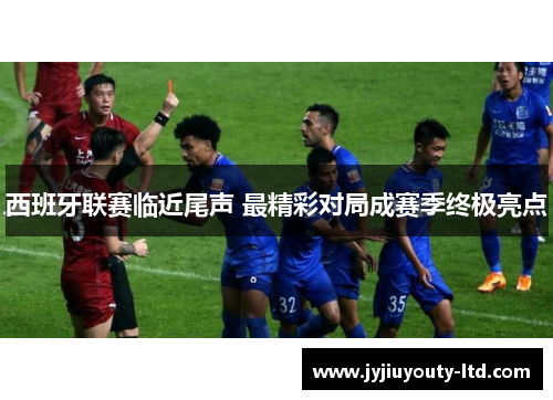 西班牙联赛临近尾声 最精彩对局成赛季终极亮点
