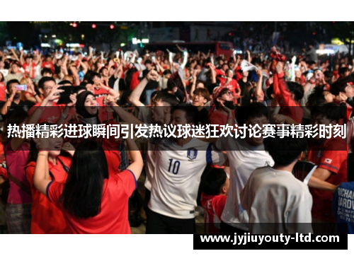 热播精彩进球瞬间引发热议球迷狂欢讨论赛事精彩时刻