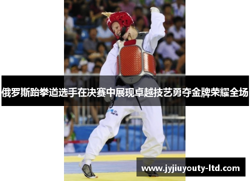 俄罗斯跆拳道选手在决赛中展现卓越技艺勇夺金牌荣耀全场