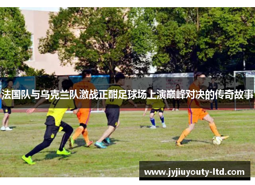 法国队与乌克兰队激战正酣足球场上演巅峰对决的传奇故事