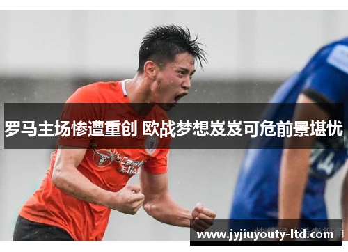 罗马主场惨遭重创 欧战梦想岌岌可危前景堪忧