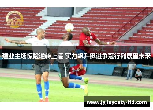 建业主场惊险逆转上港 实力飙升挺进争冠行列展望未来