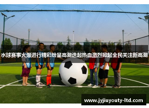 水球赛事火爆进行精彩纷呈高潮迭起热血激烈掀起全民关注新高潮